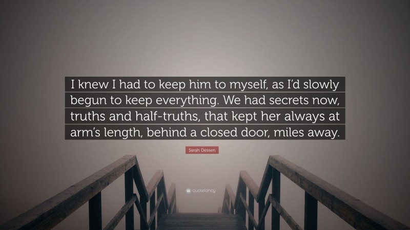 Sarah Dessen Quote: “I knew I had to keep him to myself, as I’d slowly begun to keep everything. We had secrets now, truths and half-truths, that kept her always at arm’s length, behind a closed door, miles away.”