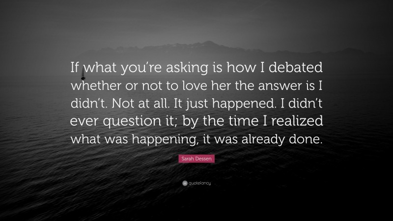 Sarah Dessen Quote: “If what you’re asking is how I debated whether or not to love her the answer is I didn’t. Not at all. It just happened. I didn’t ever question it; by the time I realized what was happening, it was already done.”