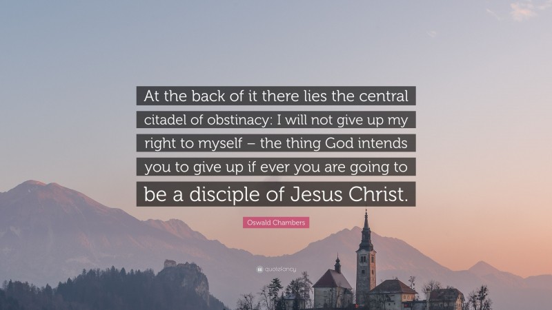 Oswald Chambers Quote: “At the back of it there lies the central citadel of obstinacy: I will not give up my right to myself – the thing God intends you to give up if ever you are going to be a disciple of Jesus Christ.”