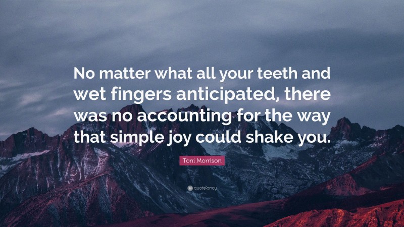 Toni Morrison Quote: “No matter what all your teeth and wet fingers anticipated, there was no accounting for the way that simple joy could shake you.”