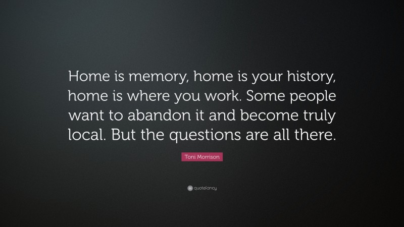 Toni Morrison Quote: “Home is memory, home is your history, home is where you work. Some people want to abandon it and become truly local. But the questions are all there.”