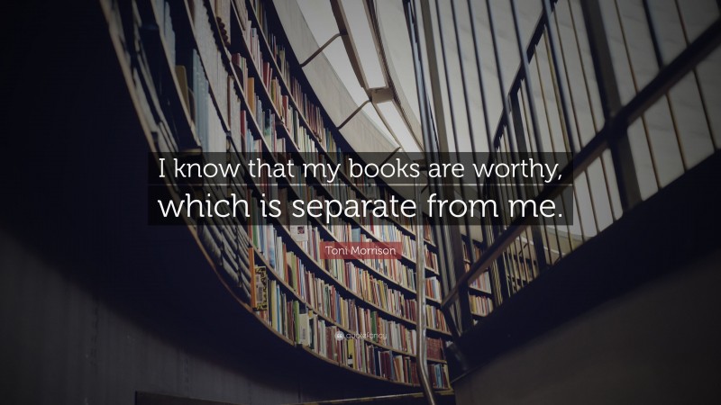 Toni Morrison Quote: “I know that my books are worthy, which is separate from me.”