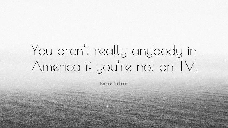 Nicole Kidman Quote: “You aren’t really anybody in America if you’re not on TV.”