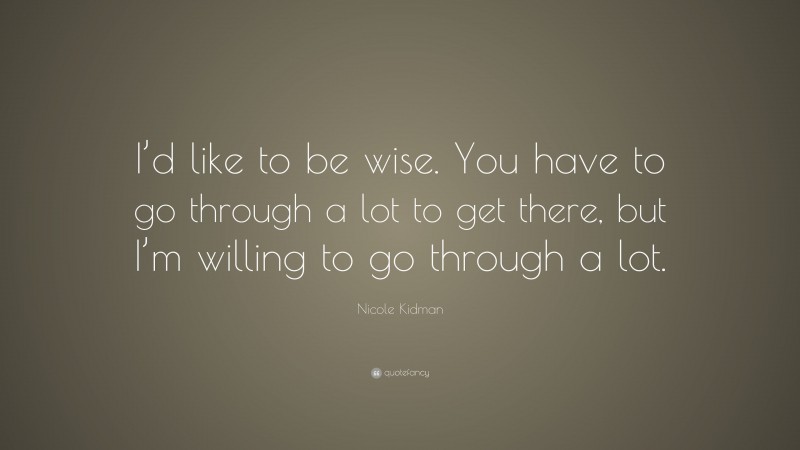 Nicole Kidman Quote: “I’d like to be wise. You have to go through a lot to get there, but I’m willing to go through a lot.”
