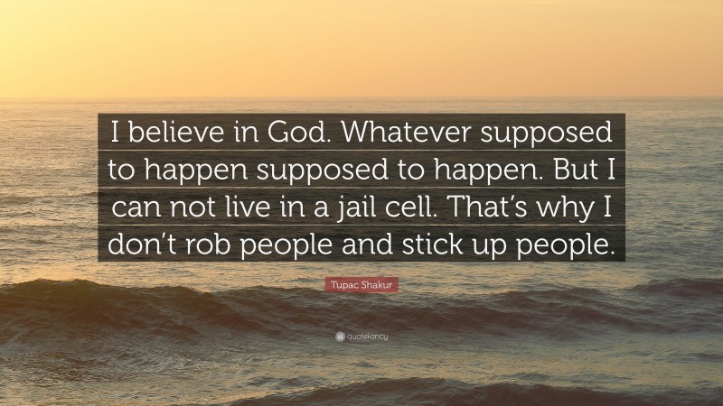 Tupac Shakur Quote: “I believe in God. Whatever supposed to happen supposed to happen. But I can not live in a jail cell. That’s why I don’t rob people and stick up people.”