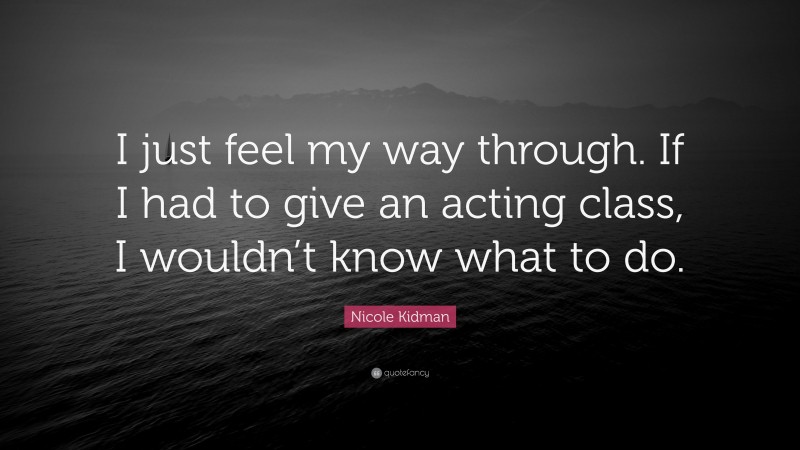 Nicole Kidman Quote: “I just feel my way through. If I had to give an acting class, I wouldn’t know what to do.”