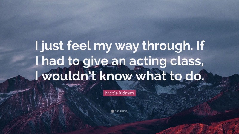 Nicole Kidman Quote: “I just feel my way through. If I had to give an acting class, I wouldn’t know what to do.”