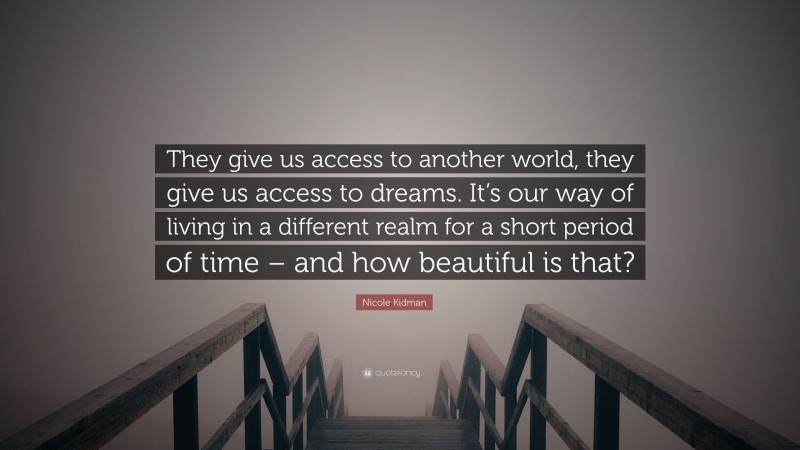 Nicole Kidman Quote: “They give us access to another world, they give us access to dreams. It’s our way of living in a different realm for a short period of time – and how beautiful is that?”