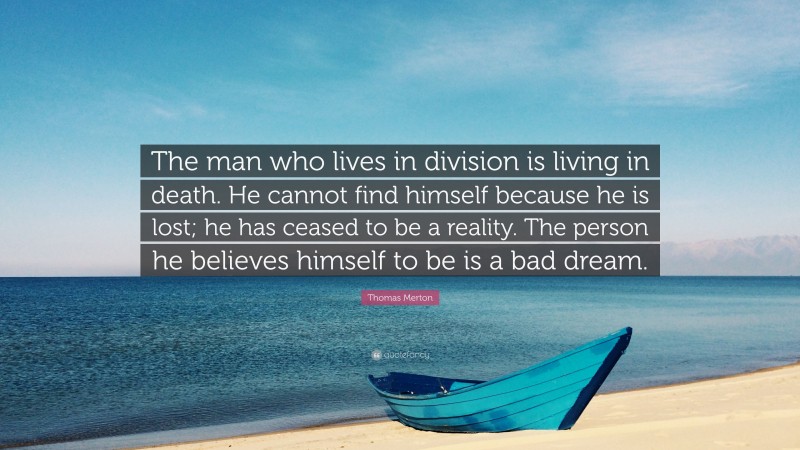 Thomas Merton Quote: “The man who lives in division is living in death. He cannot find himself because he is lost; he has ceased to be a reality. The person he believes himself to be is a bad dream.”