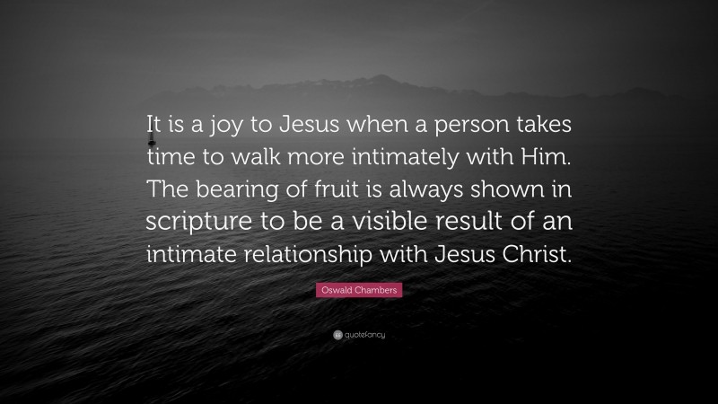 Oswald Chambers Quote: “It is a joy to Jesus when a person takes time to walk more intimately with Him. The bearing of fruit is always shown in scripture to be a visible result of an intimate relationship with Jesus Christ.”