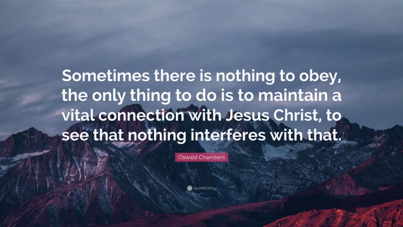 Oswald Chambers Quote: “Sometimes there is nothing to obey, the only thing to do is to maintain a vital connection with Jesus Christ, to see that nothing interferes with that.”