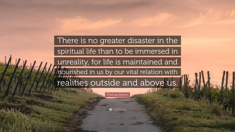 Thomas Merton Quote: “There is no greater disaster in the spiritual life than to be immersed in unreality, for life is maintained and nourished in us by our vital relation with realities outside and above us.”