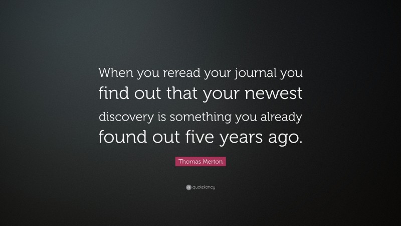 Thomas Merton Quote: “When you reread your journal you find out that your newest discovery is something you already found out five years ago.”