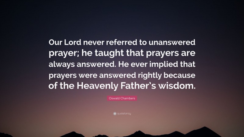 Oswald Chambers Quote: “Our Lord never referred to unanswered prayer; he taught that prayers are always answered. He ever implied that prayers were answered rightly because of the Heavenly Father’s wisdom.”