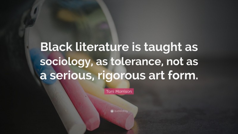 Toni Morrison Quote: “Black literature is taught as sociology, as tolerance, not as a serious, rigorous art form.”