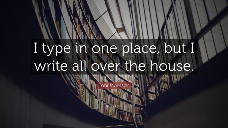 Toni Morrison Quote: “I type in one place, but I write all over the house.”