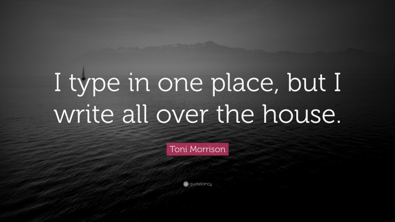 Toni Morrison Quote: “I type in one place, but I write all over the house.”