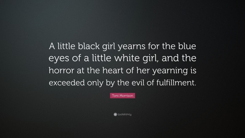 Toni Morrison Quote: “A little black girl yearns for the blue eyes of a little white girl, and the horror at the heart of her yearning is exceeded only by the evil of fulfillment.”