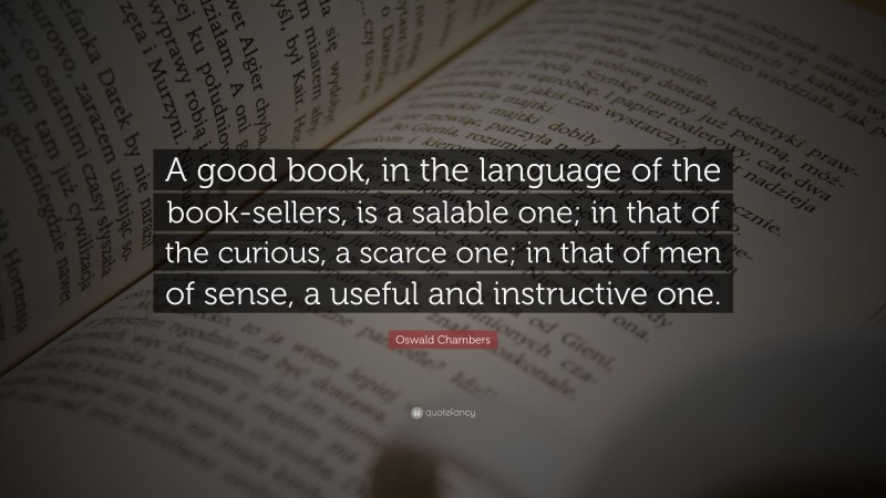 Oswald Chambers Quote: “A good book, in the language of the book-sellers, is a salable one; in that of the curious, a scarce one; in that of men of sense, a useful and instructive one.”