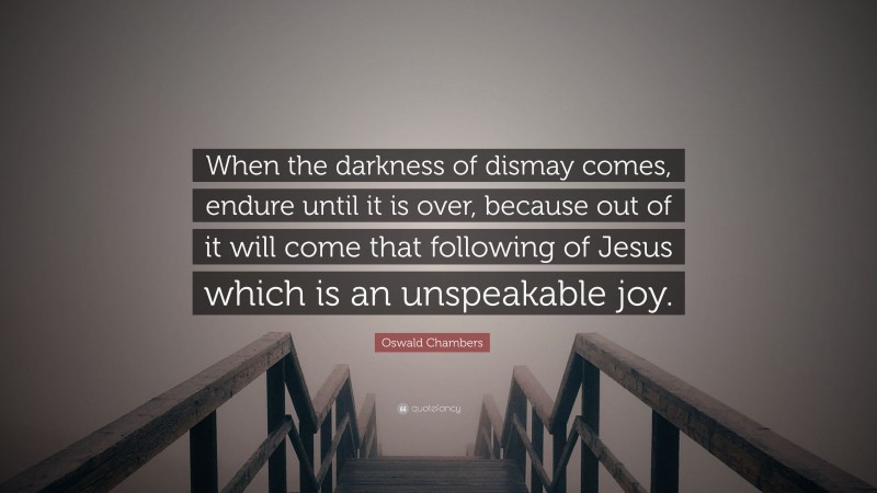 Oswald Chambers Quote: “When the darkness of dismay comes, endure until it is over, because out of it will come that following of Jesus which is an unspeakable joy.”