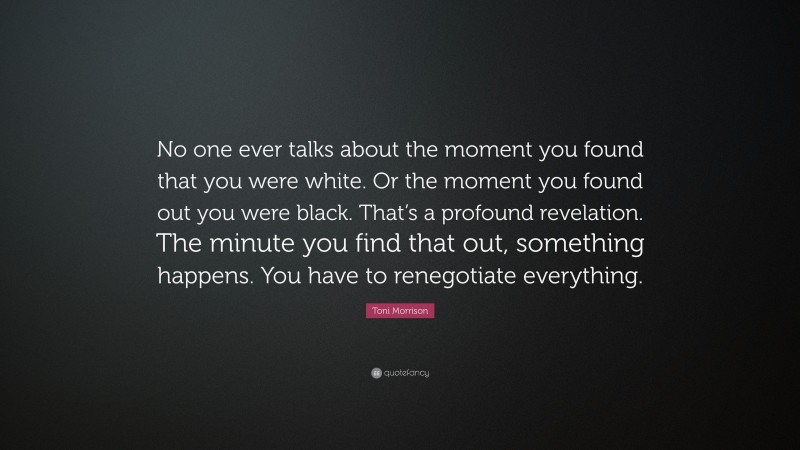 Toni Morrison Quote: “No one ever talks about the moment you found that you were white. Or the moment you found out you were black. That’s a profound revelation. The minute you find that out, something happens. You have to renegotiate everything.”