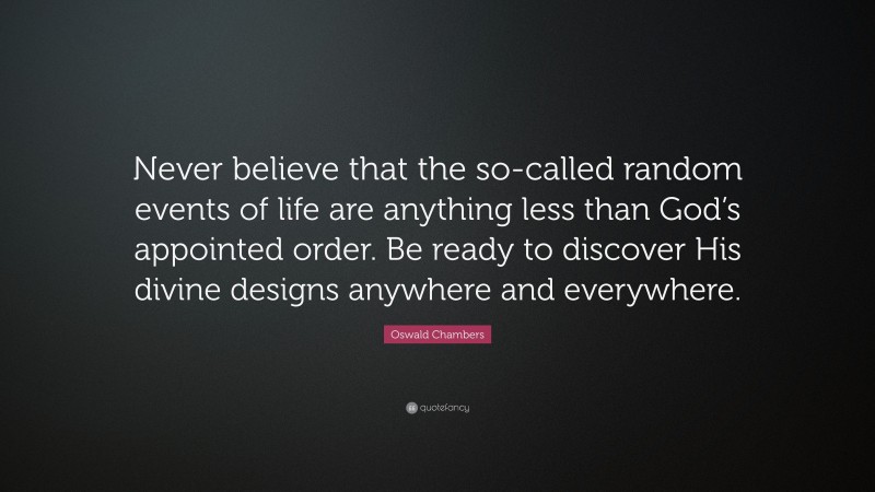 Oswald Chambers Quote: “Never believe that the so-called random events of life are anything less than God’s appointed order. Be ready to discover His divine designs anywhere and everywhere.”