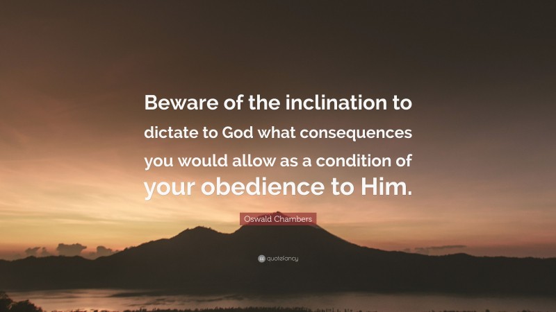 Oswald Chambers Quote: “Beware of the inclination to dictate to God what consequences you would allow as a condition of your obedience to Him.”