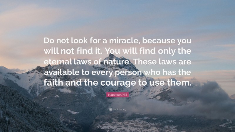 Napoleon Hill Quote: “Do not look for a miracle, because you will not find it. You will find only the eternal laws of nature. These laws are available to every person who has the faith and the courage to use them.”
