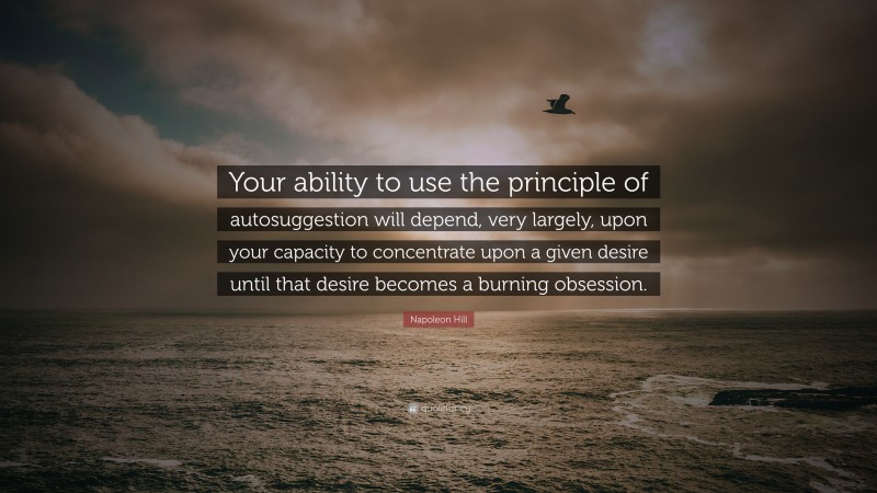 Napoleon Hill Quote: “Your ability to use the principle of autosuggestion will depend, very largely, upon your capacity to concentrate upon a given desire until that desire becomes a burning obsession.”