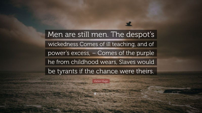 Victor Hugo Quote: “Men are still men. The despot’s wickedness Comes of ill teaching, and of power’s excess, – Comes of the purple he from childhood wears, Slaves would be tyrants if the chance were theirs.”