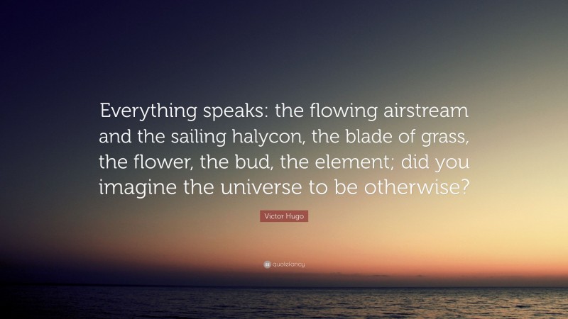 Victor Hugo Quote: “Everything speaks: the flowing airstream and the sailing halycon, the blade of grass, the flower, the bud, the element; did you imagine the universe to be otherwise?”