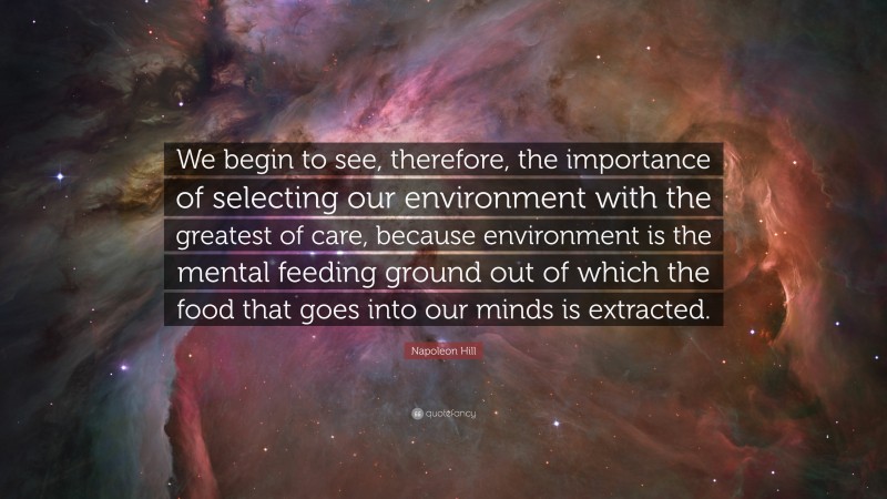 Napoleon Hill Quote: “We begin to see, therefore, the importance of selecting our environment with the greatest of care, because environment is the mental feeding ground out of which the food that goes into our minds is extracted.”
