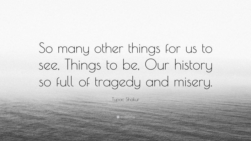 Tupac Shakur Quote: “So many other things for us to see, Things to be, Our history so full of tragedy and misery.”