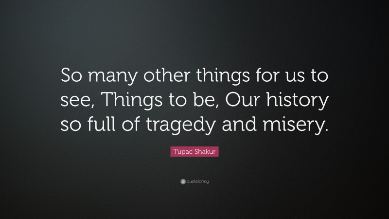 Tupac Shakur Quote: “So many other things for us to see, Things to be, Our history so full of tragedy and misery.”