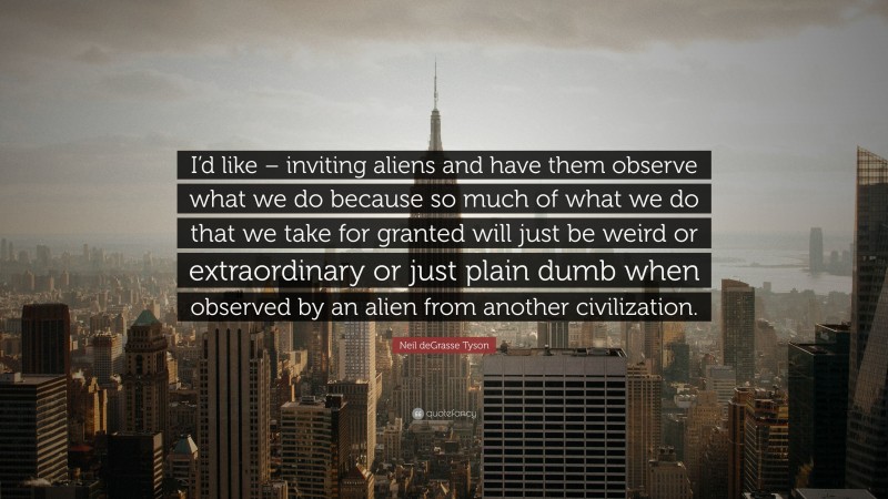 Neil deGrasse Tyson Quote: “I’d like – inviting aliens and have them observe what we do because so much of what we do that we take for granted will just be weird or extraordinary or just plain dumb when observed by an alien from another civilization.”