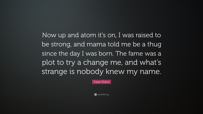 Tupac Shakur Quote: “Now up and atom it’s on, I was raised to be strong, and mama told me be a thug since the day I was born. The fame was a plot to try a change me, and what’s strange is nobody knew my name.”
