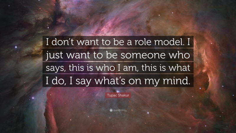 Tupac Shakur Quote: “I don’t want to be a role model. I just want to be someone who says, this is who I am, this is what I do, I say what’s on my mind.”