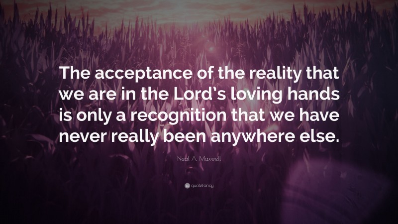Neal A. Maxwell Quote: “The acceptance of the reality that we are in the Lord’s loving hands is only a recognition that we have never really been anywhere else.”