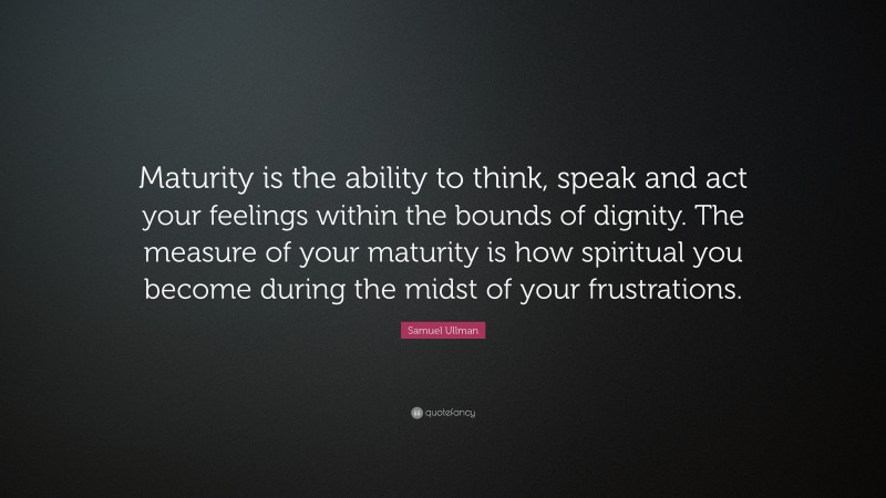 Samuel Ullman Quote: “Maturity is the ability to think, speak and act your feelings within the bounds of dignity. The measure of your maturity is how spiritual you become during the midst of your frustrations.”