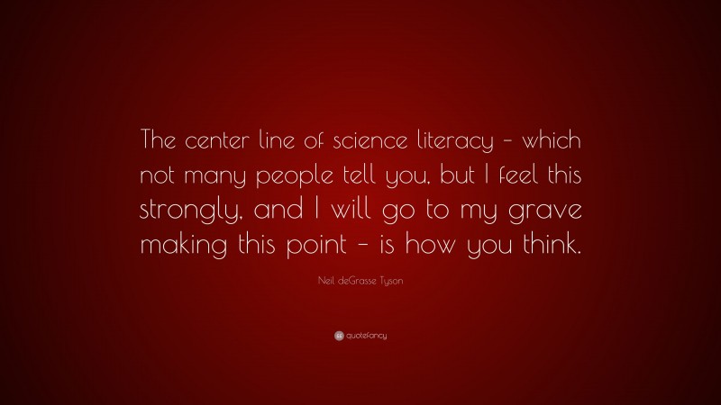 Neil deGrasse Tyson Quote: “The center line of science literacy – which not many people tell you, but I feel this strongly, and I will go to my grave making this point – is how you think.”