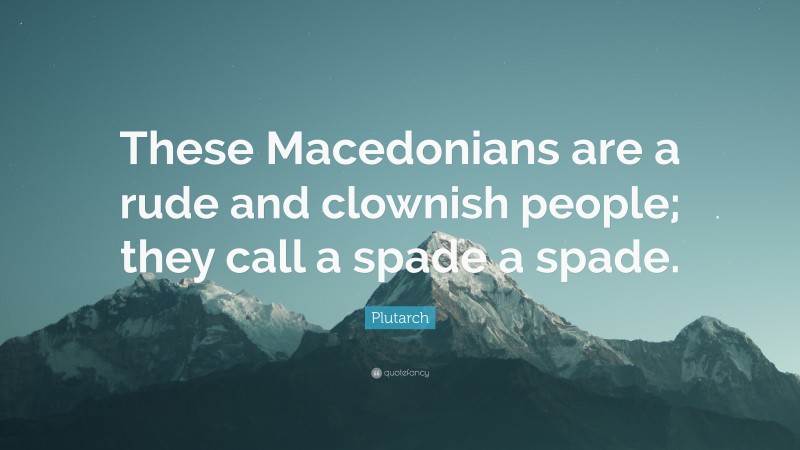 Plutarch Quote: “These Macedonians are a rude and clownish people; they call a spade a spade.”