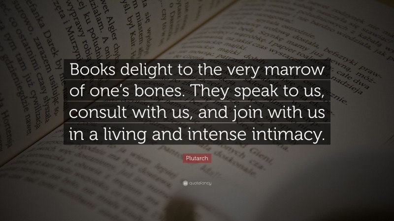 Plutarch Quote: “Books delight to the very marrow of one’s bones. They speak to us, consult with us, and join with us in a living and intense intimacy.”