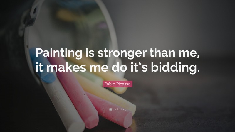 Pablo Picasso Quote: “Painting is stronger than me, it makes me do it’s bidding.”