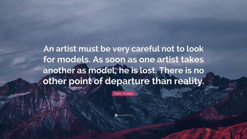 Pablo Picasso Quote: “An artist must be very careful not to look for models. As soon as one artist takes another as model, he is lost. There is no other point of departure than reality.”