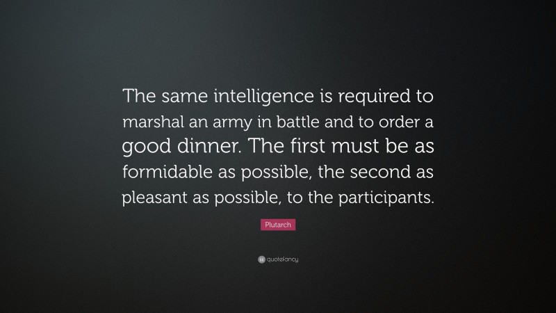 Plutarch Quote: “The same intelligence is required to marshal an army in battle and to order a good dinner. The first must be as formidable as possible, the second as pleasant as possible, to the participants.”