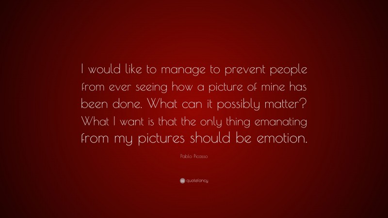 Pablo Picasso Quote: “I would like to manage to prevent people from ever seeing how a picture of mine has been done. What can it possibly matter? What I want is that the only thing emanating from my pictures should be emotion.”