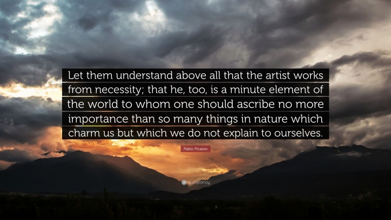 Pablo Picasso Quote: “Let them understand above all that the artist works from necessity; that he, too, is a minute element of the world to whom one should ascribe no more importance than so many things in nature which charm us but which we do not explain to ourselves.”