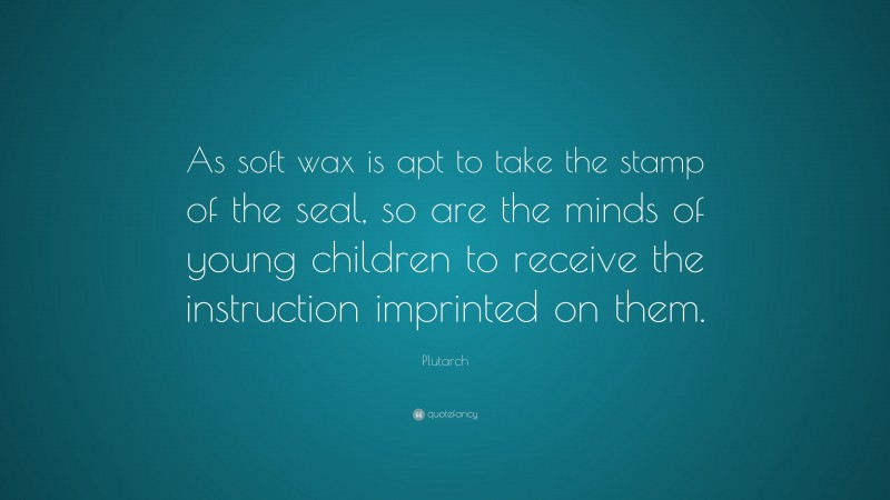 Plutarch Quote: “As soft wax is apt to take the stamp of the seal, so are the minds of young children to receive the instruction imprinted on them.”