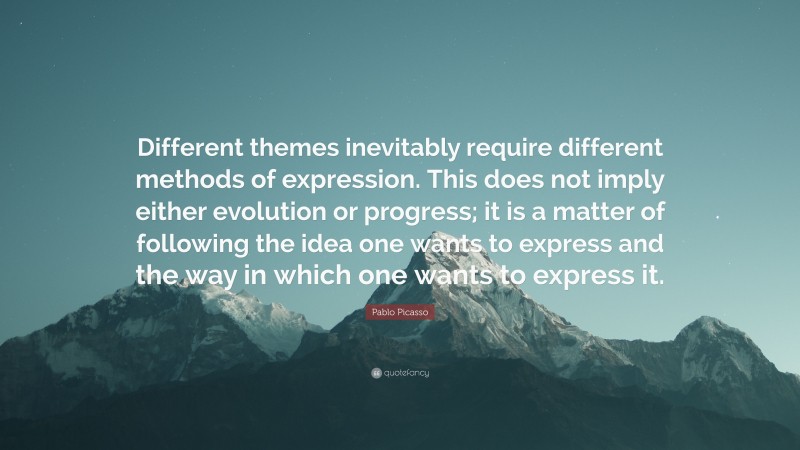 Pablo Picasso Quote: “Different themes inevitably require different methods of expression. This does not imply either evolution or progress; it is a matter of following the idea one wants to express and the way in which one wants to express it.”