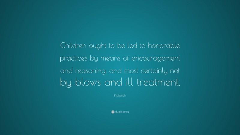 Plutarch Quote: “Children ought to be led to honorable practices by means of encouragement and reasoning, and most certainly not by blows and ill treatment.”